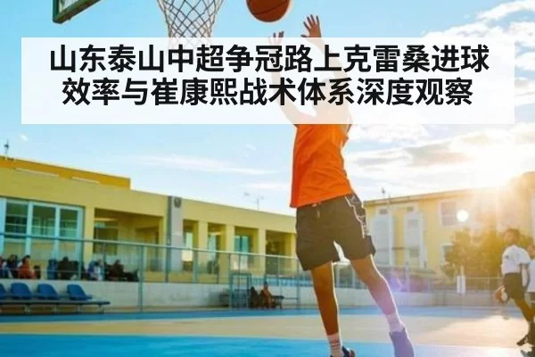 山东泰山中超争冠路上克雷桑进球效率与崔康熙战术体系深度观察